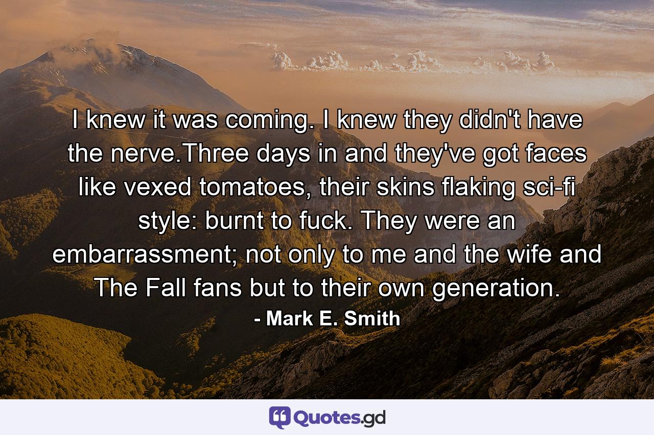 I knew it was coming. I knew they didn't have the nerve.Three days in and they've got faces like vexed tomatoes, their skins flaking sci-fi style: burnt to fuck. They were an embarrassment; not only to me and the wife and The Fall fans but to their own generation. - Quote by Mark E. Smith