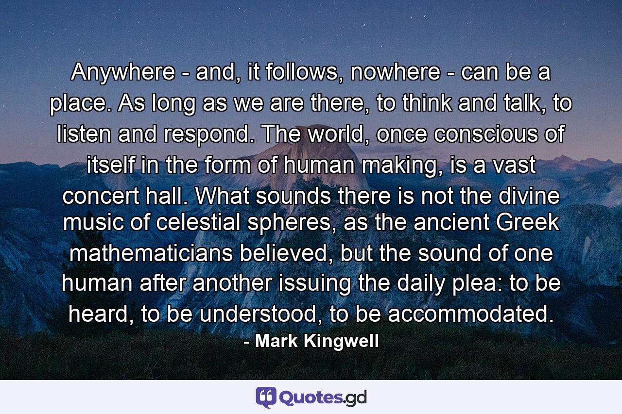 Anywhere - and, it follows, nowhere - can be a place. As long as we are there, to think and talk, to listen and respond. The world, once conscious of itself in the form of human making, is a vast concert hall. What sounds there is not the divine music of celestial spheres, as the ancient Greek mathematicians believed, but the sound of one human after another issuing the daily plea: to be heard, to be understood, to be accommodated. - Quote by Mark Kingwell