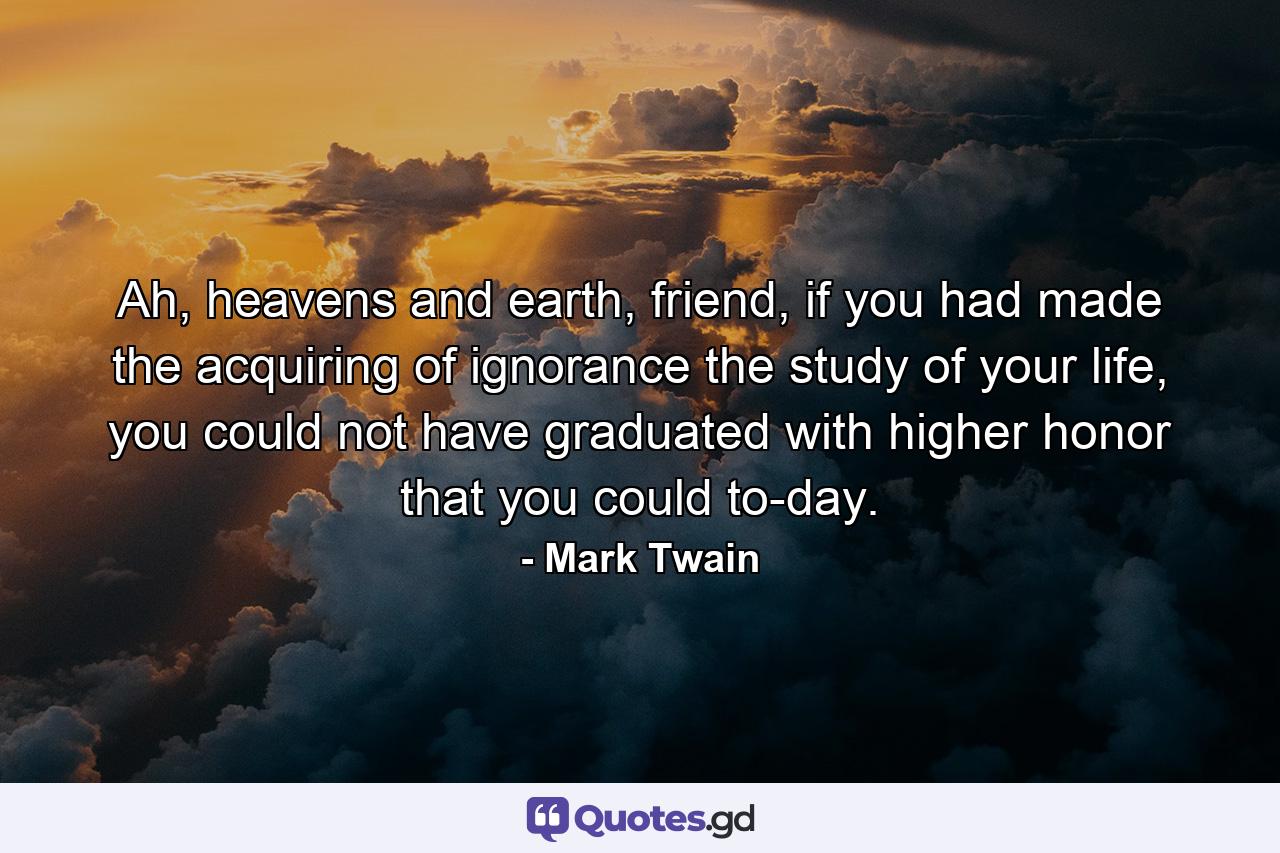 Ah, heavens and earth, friend, if you had made the acquiring of ignorance the study of your life, you could not have graduated with higher honor that you could to-day. - Quote by Mark Twain