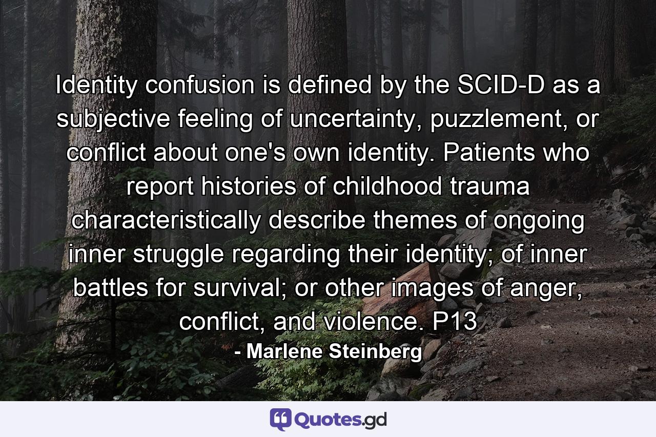 Identity confusion is defined by the SCID-D as a subjective feeling of uncertainty, puzzlement, or conflict about one's own identity. Patients who report histories of childhood trauma characteristically describe themes of ongoing inner struggle regarding their identity; of inner battles for survival; or other images of anger, conflict, and violence. P13 - Quote by Marlene Steinberg