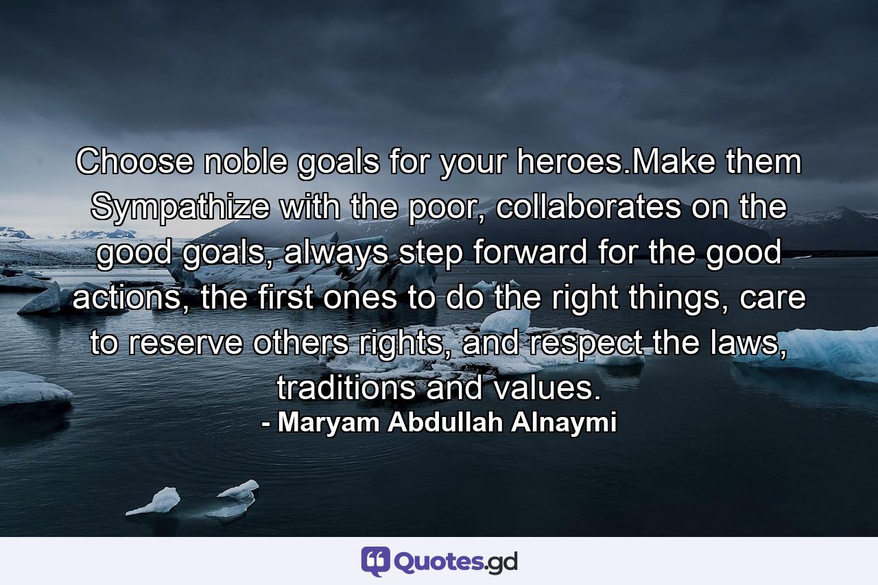 Choose noble goals for your heroes.Make them Sympathize with the poor, collaborates on the good goals, always step forward for the good actions, the first ones to do the right things, care to reserve others rights, and respect the laws, traditions and values. - Quote by Maryam Abdullah Alnaymi