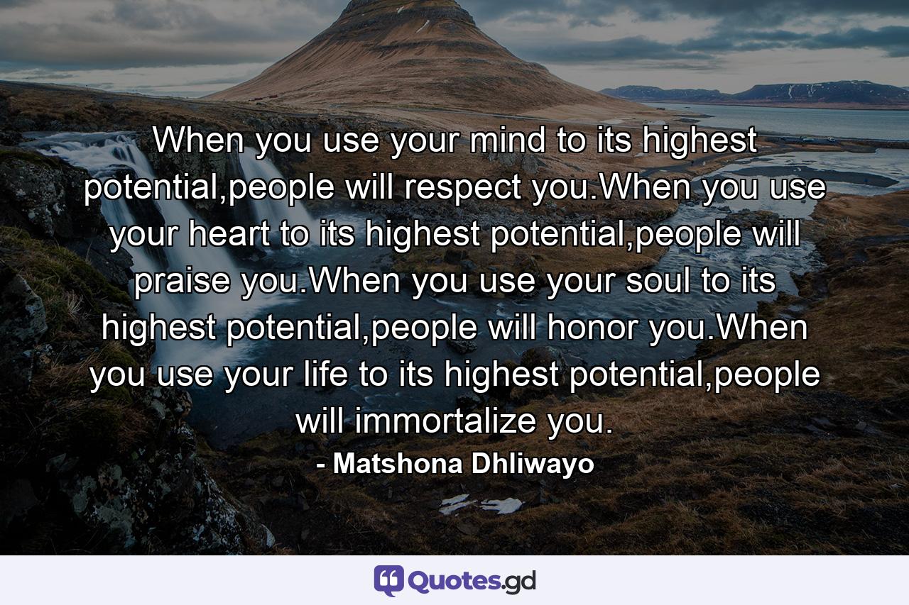 When you use your mind to its highest potential,people will respect you.When you use your heart to its highest potential,people will praise you.When you use your soul to its highest potential,people will honor you.When you use your life to its highest potential,people will immortalize you. - Quote by Matshona Dhliwayo