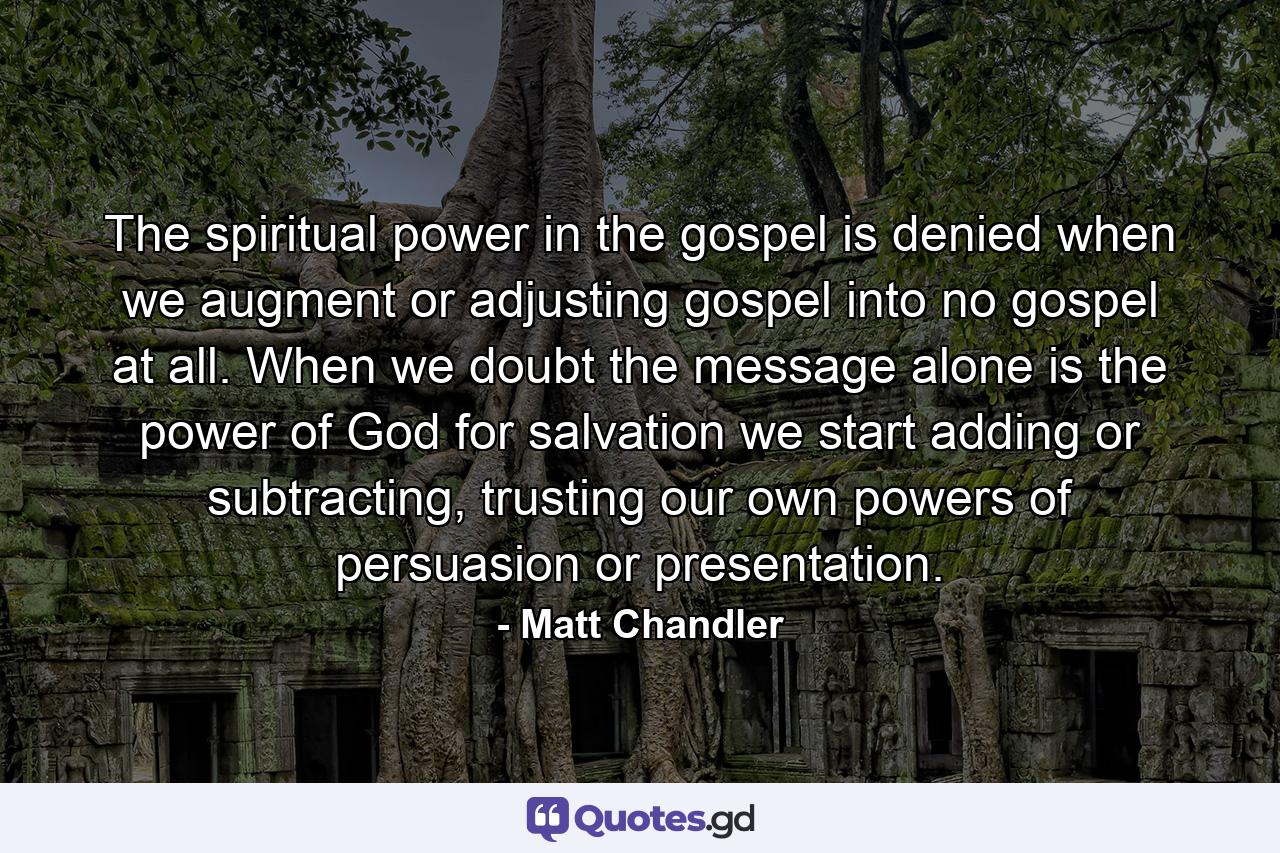 The spiritual power in the gospel is denied when we augment or adjusting gospel into no gospel at all. When we doubt the message alone is the power of God for salvation we start adding or subtracting, trusting our own powers of persuasion or presentation. - Quote by Matt Chandler