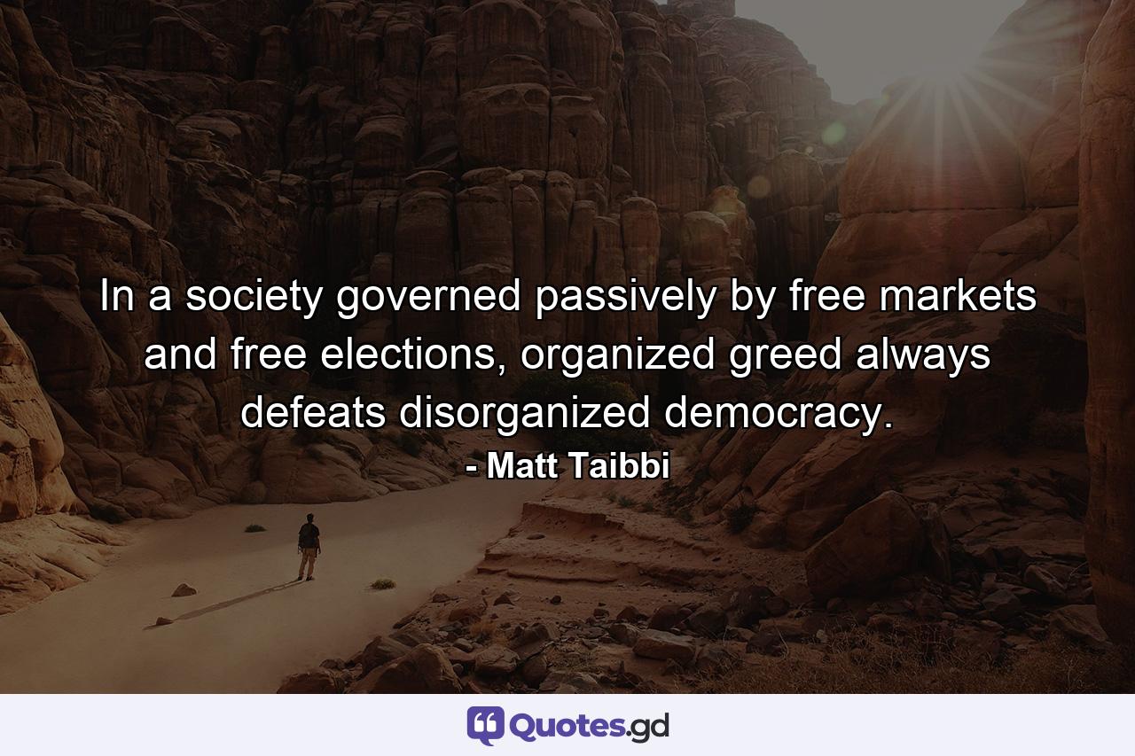 In a society governed passively by free markets and free elections, organized greed always defeats disorganized democracy. - Quote by Matt Taibbi