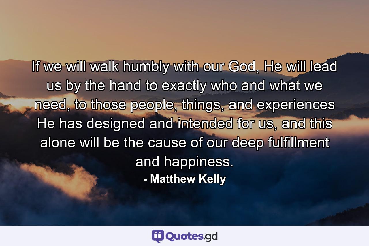 If we will walk humbly with our God, He will lead us by the hand to exactly who and what we need, to those people, things, and experiences He has designed and intended for us, and this alone will be the cause of our deep fulfillment and happiness. - Quote by Matthew Kelly