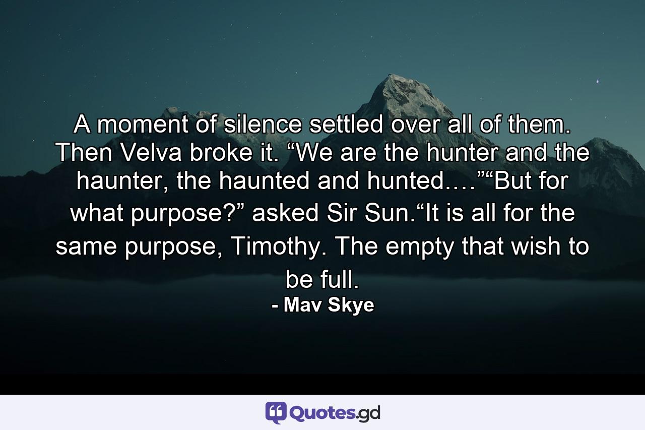 A moment of silence settled over all of them. Then Velva broke it. “We are the hunter and the haunter, the haunted and hunted.…”“But for what purpose?” asked Sir Sun.“It is all for the same purpose, Timothy.  The empty that wish to be full. - Quote by Mav Skye