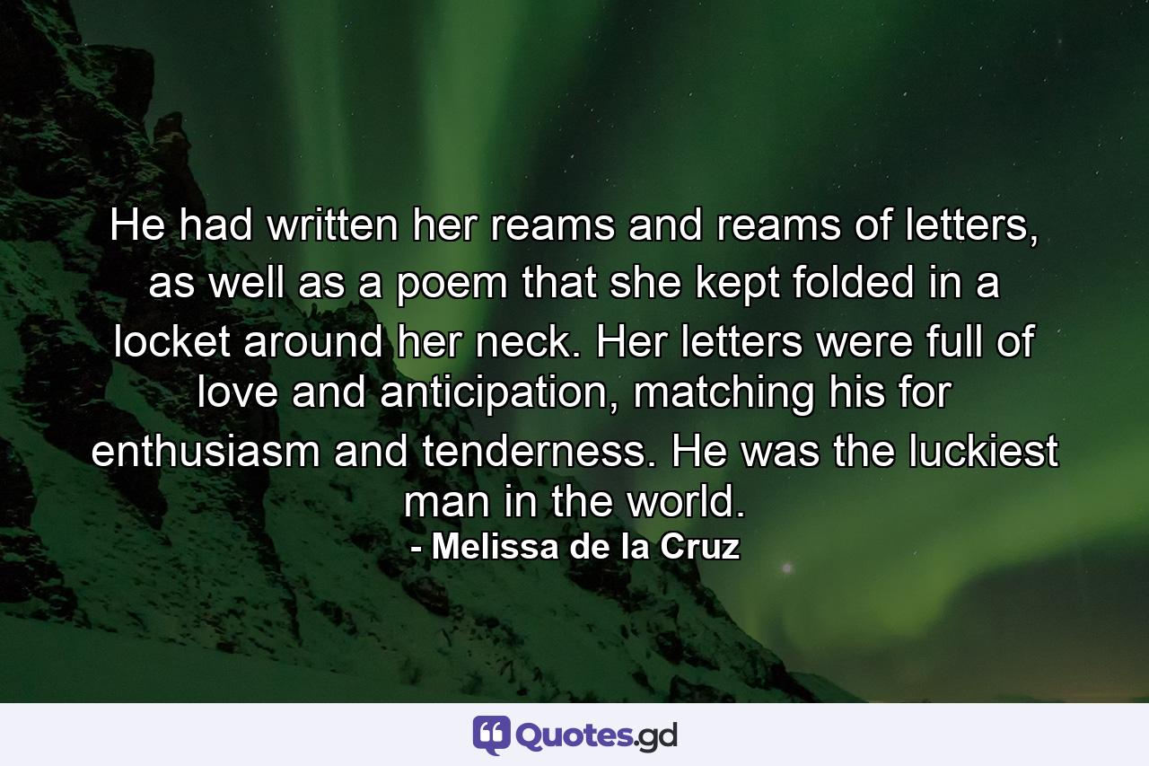 He had written her reams and reams of letters, as well as a poem that she kept folded in a locket around her neck. Her letters were full of love and anticipation, matching his for enthusiasm and tenderness. He was the luckiest man in the world. - Quote by Melissa de la Cruz