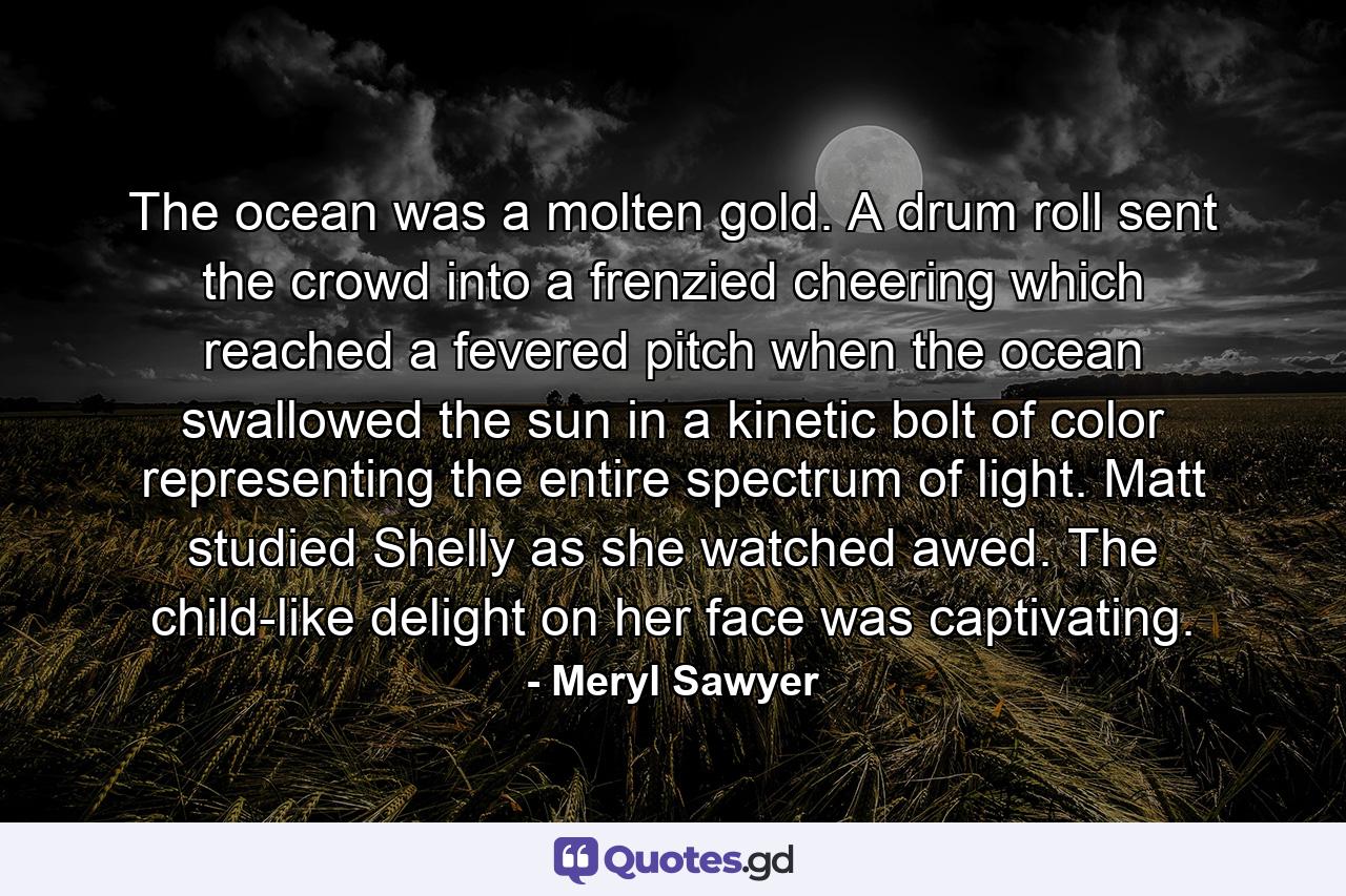 The ocean was a molten gold. A drum roll sent the crowd into a frenzied cheering which reached a fevered pitch when the ocean swallowed the sun in a kinetic bolt of color representing the entire spectrum of light. Matt studied Shelly as she watched awed. The child-like delight on her face was captivating. - Quote by Meryl Sawyer