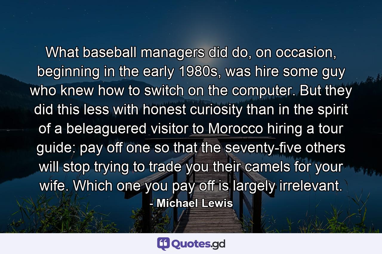 What baseball managers did do, on occasion, beginning in the early 1980s, was hire some guy who knew how to switch on the computer. But they did this less with honest curiosity than in the spirit of a beleaguered visitor to Morocco hiring a tour guide: pay off one so that the seventy-five others will stop trying to trade you their camels for your wife. Which one you pay off is largely irrelevant. - Quote by Michael Lewis