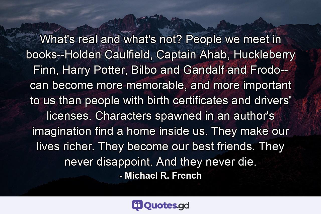 What's real and what's not? People we meet in books--Holden Caulfield, Captain Ahab, Huckleberry Finn, Harry Potter, Bilbo and Gandalf and Frodo-- can become more memorable, and more important to us than people with birth certificates and drivers' licenses. Characters spawned in an author's imagination find a home inside us. They make our lives richer. They become our best friends. They never disappoint. And they never die. - Quote by Michael R. French