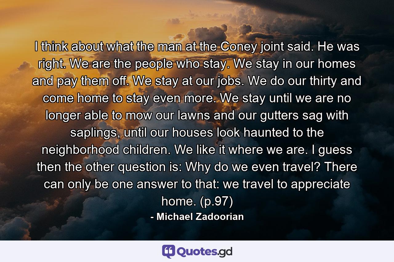 I think about what the man at the Coney joint said. He was right. We are the people who stay. We stay in our homes and pay them off. We stay at our jobs. We do our thirty and come home to stay even more. We stay until we are no longer able to mow our lawns and our gutters sag with saplings, until our houses look haunted to the neighborhood children. We like it where we are. I guess then the other question is: Why do we even travel? There can only be one answer to that: we travel to appreciate home. (p.97) - Quote by Michael Zadoorian