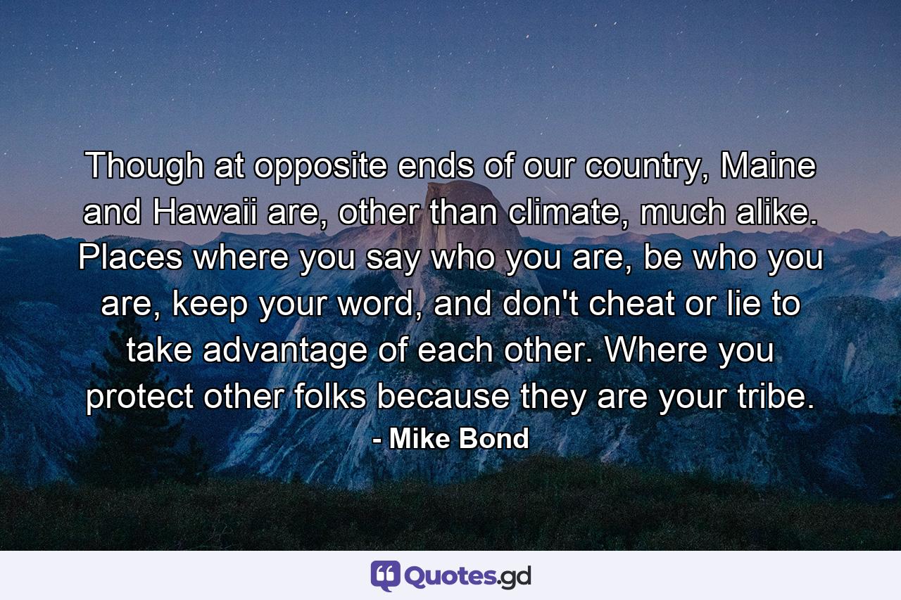 Though at opposite ends of our country, Maine and Hawaii are, other than climate, much alike. Places where you say who you are, be who you are, keep your word, and don't cheat or lie to take advantage of each other. Where you protect other folks because they are your tribe. - Quote by Mike Bond