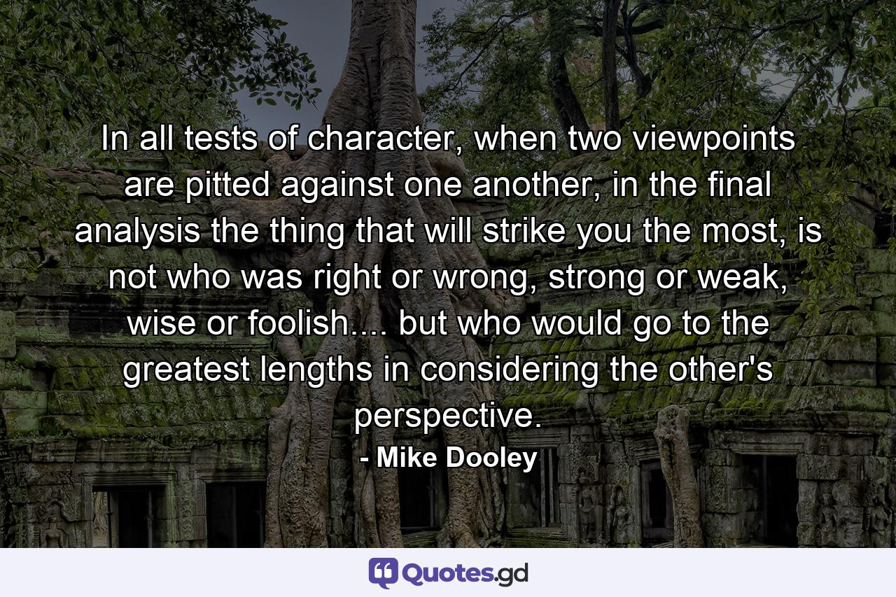 In all tests of character, when two viewpoints are pitted against one another, in the final analysis the thing that will strike you the most, is not who was right or wrong, strong or weak, wise or foolish.... but who would go to the greatest lengths in considering the other's perspective. - Quote by Mike Dooley