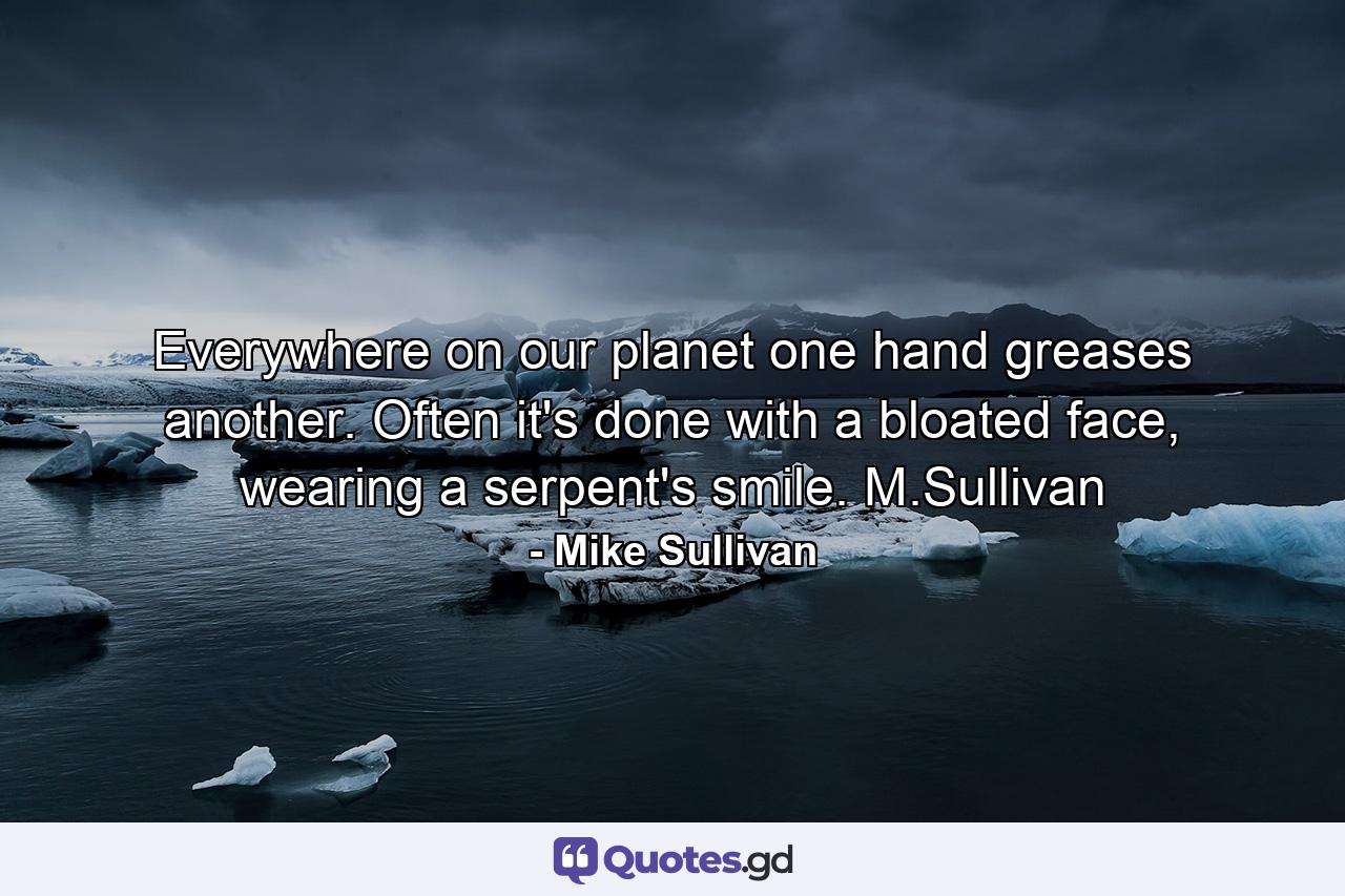 Everywhere on our planet one hand greases another. Often it's done with a bloated face, wearing a serpent's smile.  M.Sullivan - Quote by Mike Sullivan