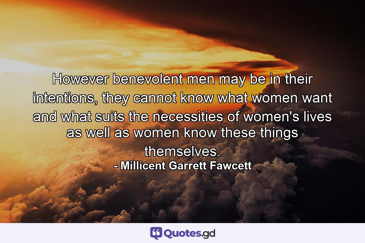 However benevolent men may be in their intentions, they cannot know what women want and what suits the necessities of women's lives as well as women know these things themselves. - Quote by Millicent Garrett Fawcett