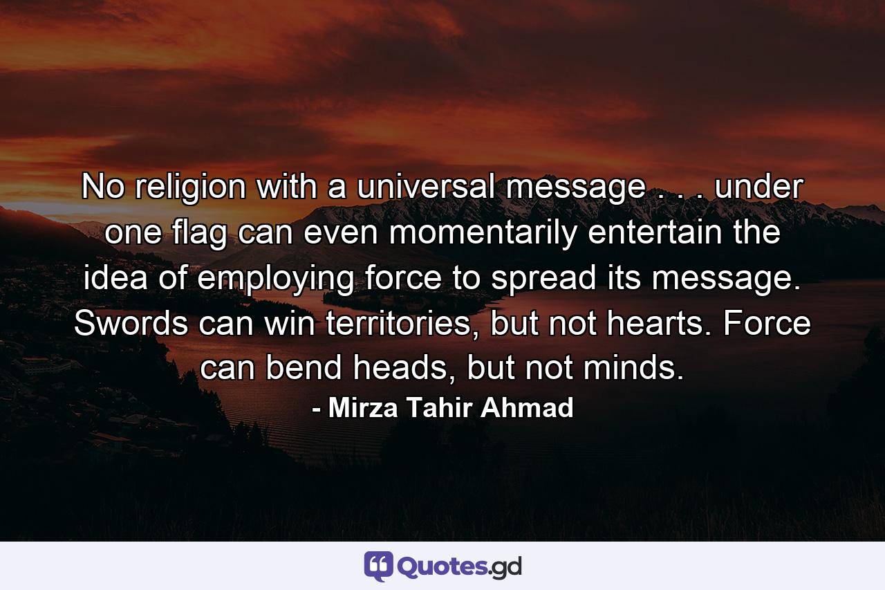 No religion with a universal message . . . under one flag can even momentarily entertain the idea of employing force to spread its message. Swords can win territories, but not hearts. Force can bend heads, but not minds. - Quote by Mirza Tahir Ahmad