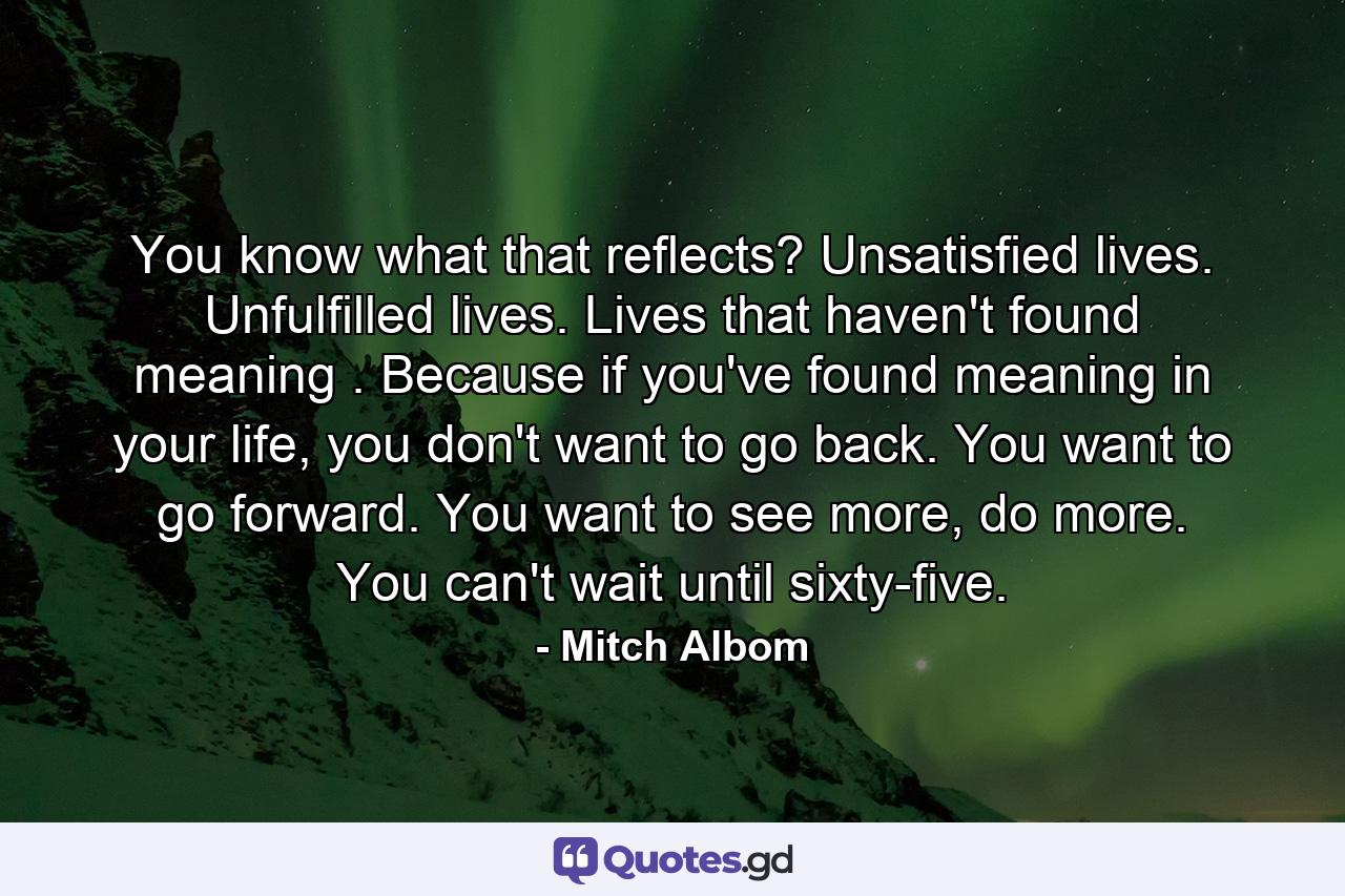 You know what that reflects? Unsatisfied lives. Unfulfilled lives. Lives that haven't found meaning . Because if you've found meaning in your life, you don't want to go back. You want to go forward. You want to see more, do more. You can't wait until sixty-five. - Quote by Mitch Albom