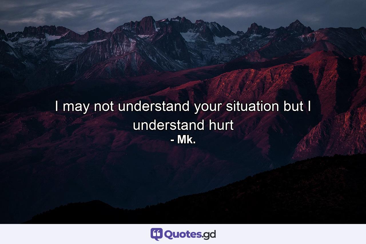 I may not understand your situation but I understand hurt - Quote by Mk.