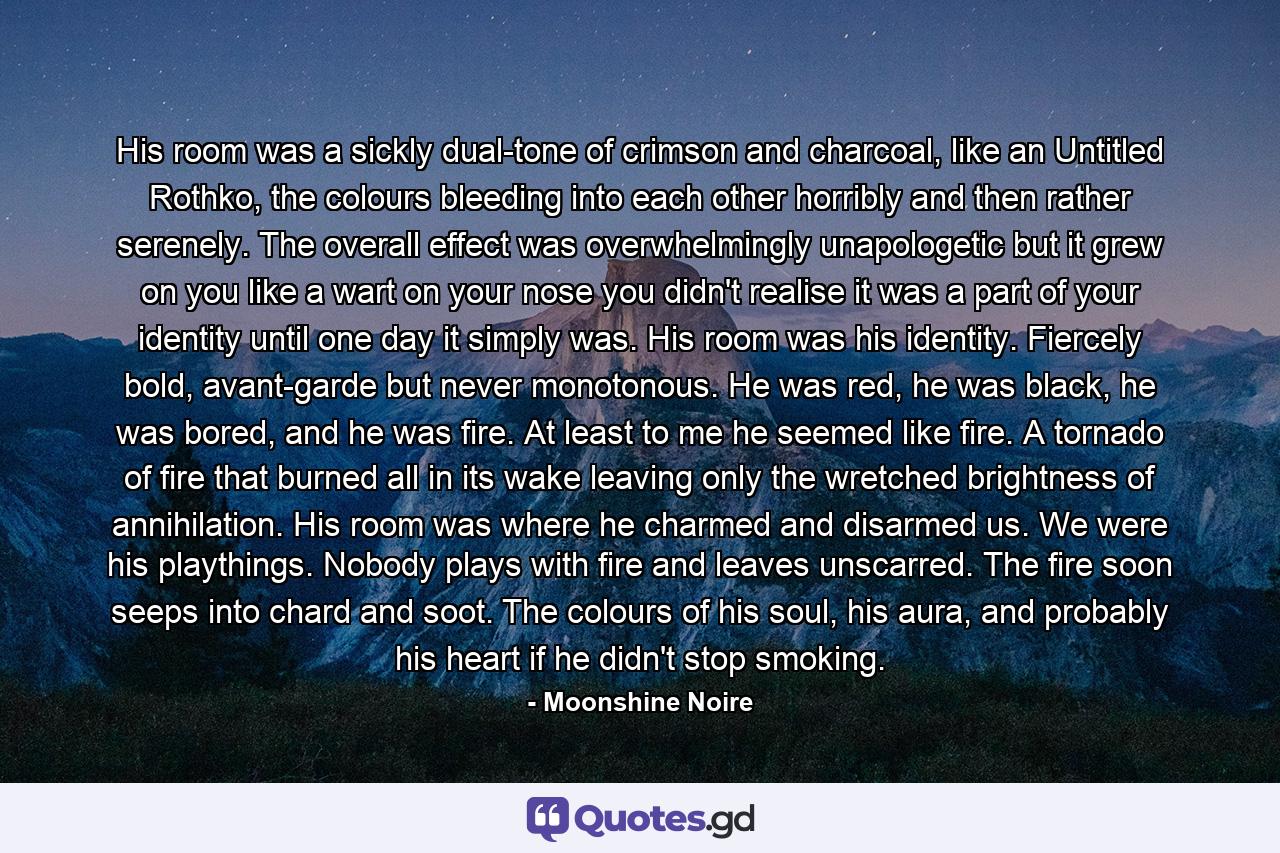 His room was a sickly dual-tone of crimson and charcoal, like an Untitled Rothko, the colours bleeding into each other horribly and then rather serenely. The overall effect was overwhelmingly unapologetic but it grew on you like a wart on your nose you didn't realise it was a part of your identity until one day it simply was. His room was his identity. Fiercely bold, avant-garde but never monotonous. He was red, he was black, he was bored, and he was fire. At least to me he seemed like fire. A tornado of fire that burned all in its wake leaving only the wretched brightness of annihilation. His room was where he charmed and disarmed us. We were his playthings. Nobody plays with fire and leaves unscarred. The fire soon seeps into chard and soot. The colours of his soul, his aura, and probably his heart if he didn't stop smoking. - Quote by Moonshine Noire