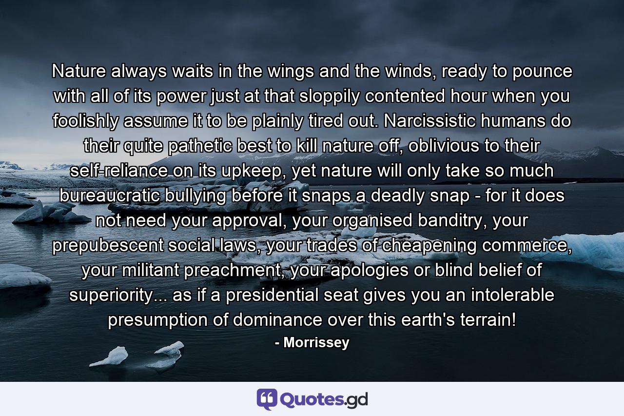 Nature always waits in the wings and the winds, ready to pounce with all of its power just at that sloppily contented hour when you foolishly assume it to be plainly tired out. Narcissistic humans do their quite pathetic best to kill nature off, oblivious to their self-reliance on its upkeep, yet nature will only take so much bureaucratic bullying before it snaps a deadly snap - for it does not need your approval, your organised banditry, your prepubescent social laws, your trades of cheapening commerce, your militant preachment, your apologies or blind belief of superiority... as if a presidential seat gives you an intolerable presumption of dominance over this earth's terrain! - Quote by Morrissey