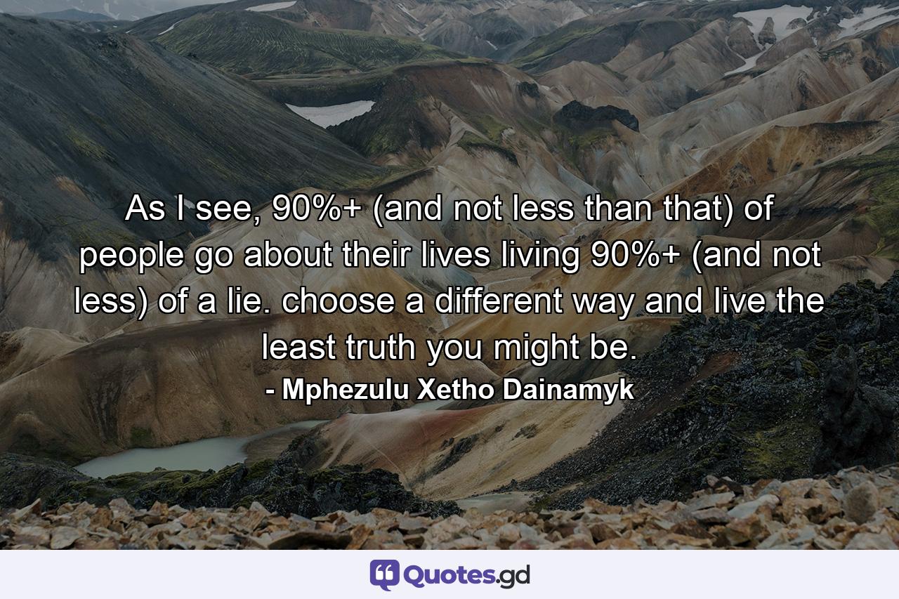 As I see, 90%+ (and not less than that) of people go about their lives living 90%+ (and not less) of a lie. choose a different way and live the least truth you might be. - Quote by Mphezulu Xetho Dainamyk