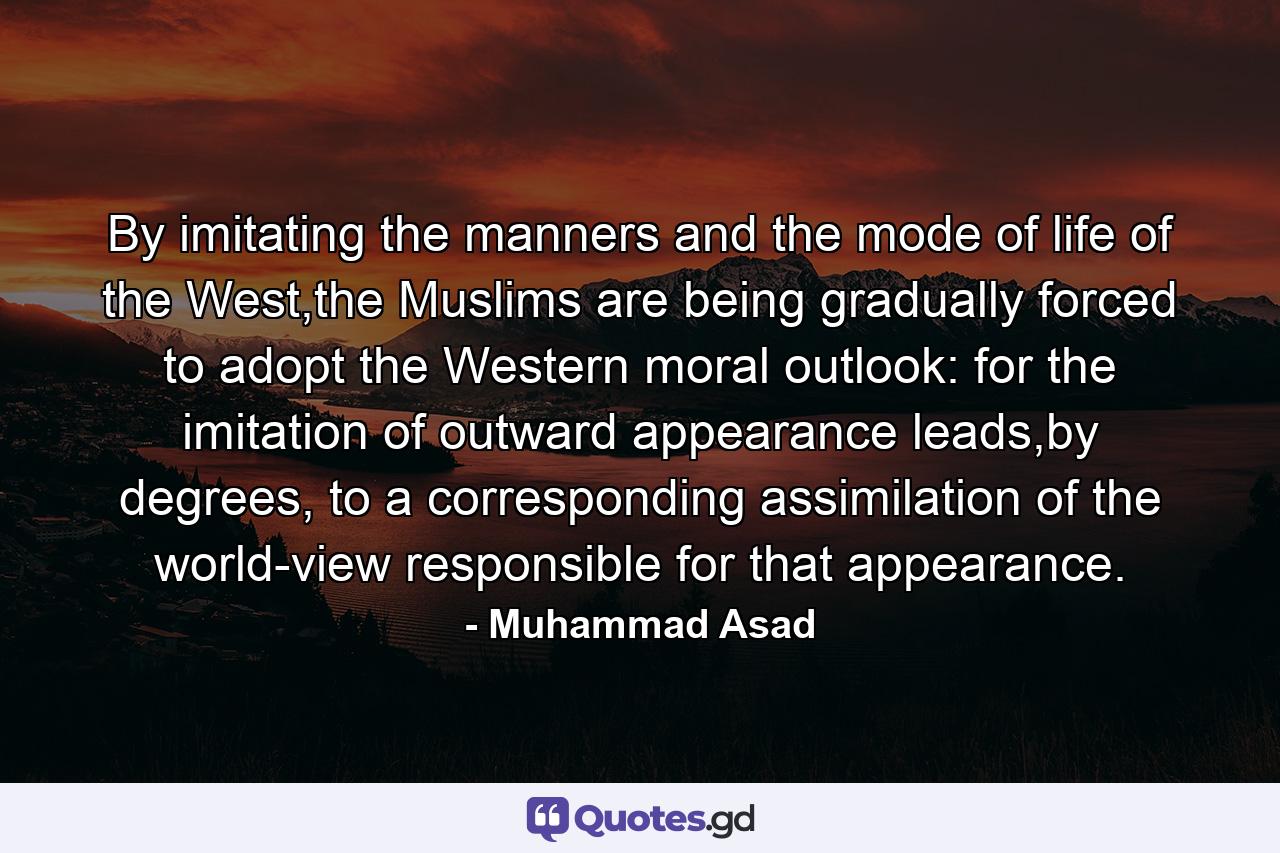 By imitating the manners and the mode of life of the West,the Muslims are being gradually forced to adopt the Western moral outlook: for the imitation of outward appearance leads,by degrees, to a corresponding assimilation of the world-view responsible for that appearance. - Quote by Muhammad Asad