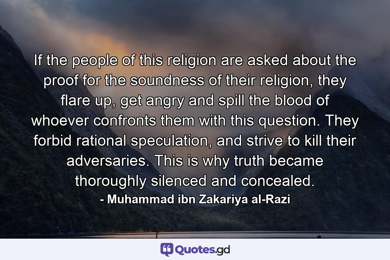 If the people of this religion are asked about the proof for the soundness of their religion, they flare up, get angry and spill the blood of whoever confronts them with this question. They forbid rational speculation, and strive to kill their adversaries. This is why truth became thoroughly silenced and concealed. - Quote by Muhammad ibn Zakariya al-Razi