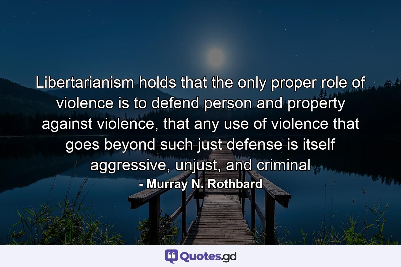 Libertarianism holds that the only proper role of violence is to defend person and property against violence, that any use of violence that goes beyond such just defense is itself aggressive, unjust, and criminal - Quote by Murray N. Rothbard