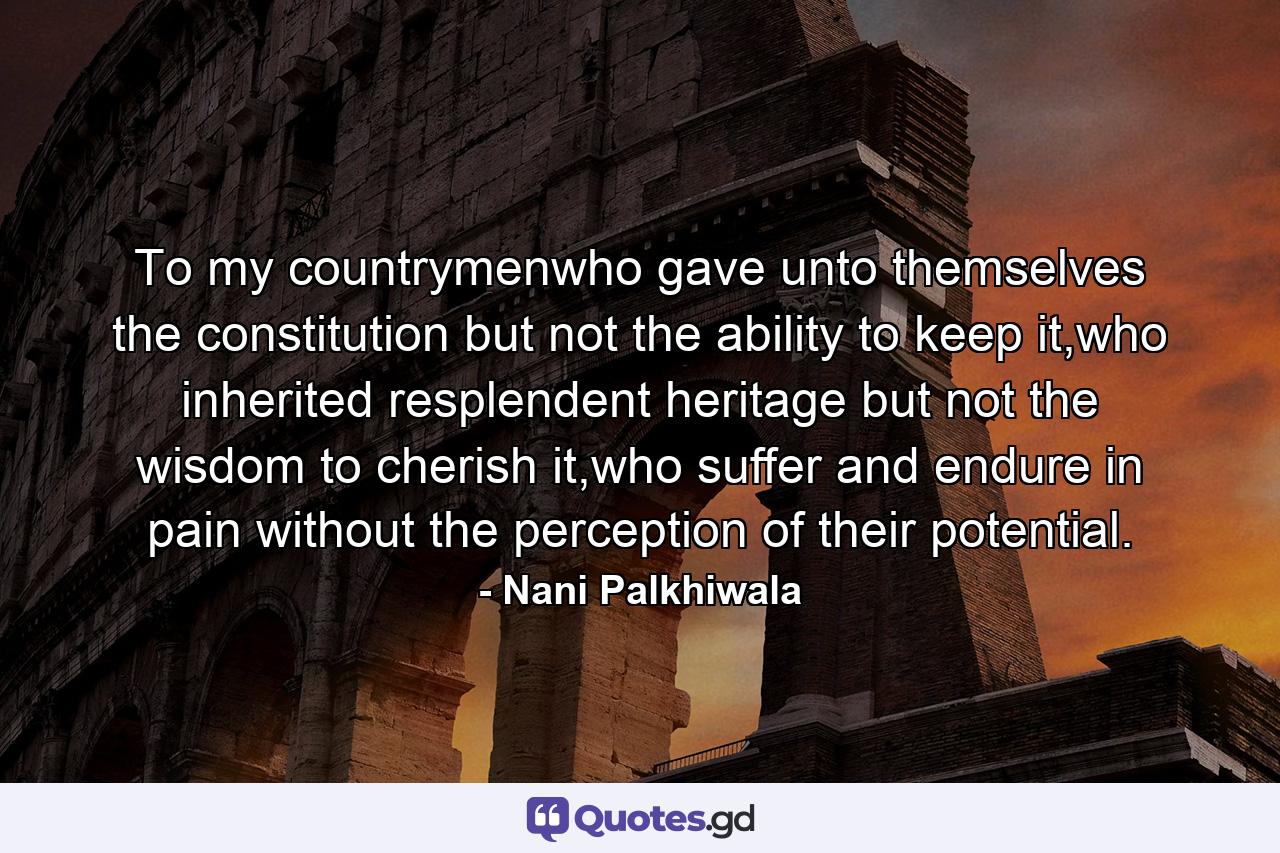 To my countrymenwho gave unto themselves the constitution but not the ability to keep it,who inherited resplendent heritage but not the wisdom to cherish it,who suffer and endure in pain without the perception of their potential. - Quote by Nani Palkhiwala