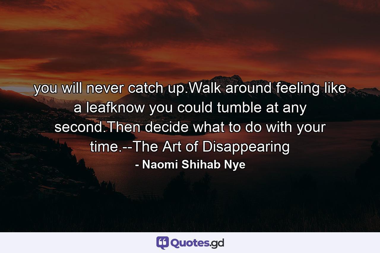 you will never catch up.Walk around feeling like a leafknow you could tumble at any second.Then decide what to do with your time.--The Art of Disappearing - Quote by Naomi Shihab Nye