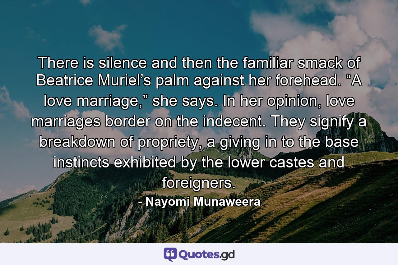 There is silence and then the familiar smack of Beatrice Muriel’s palm against her forehead. “A love marriage,” she says. In her opinion, love marriages border on the indecent. They signify a breakdown of propriety, a giving in to the base instincts exhibited by the lower castes and foreigners. - Quote by Nayomi Munaweera