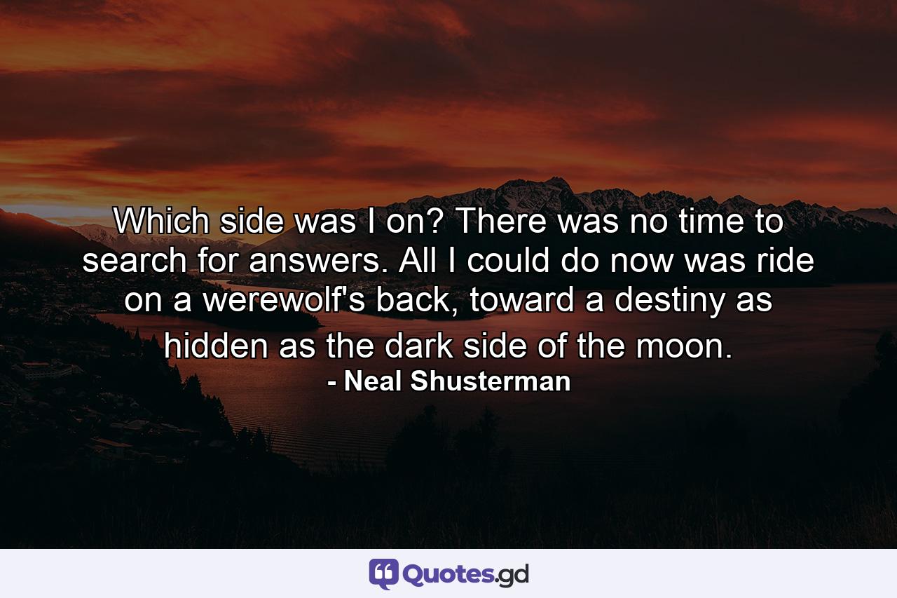 Which side was I on? There was no time to search for answers. All I could do now was ride on a werewolf's back, toward a destiny as hidden as the dark side of the moon. - Quote by Neal Shusterman