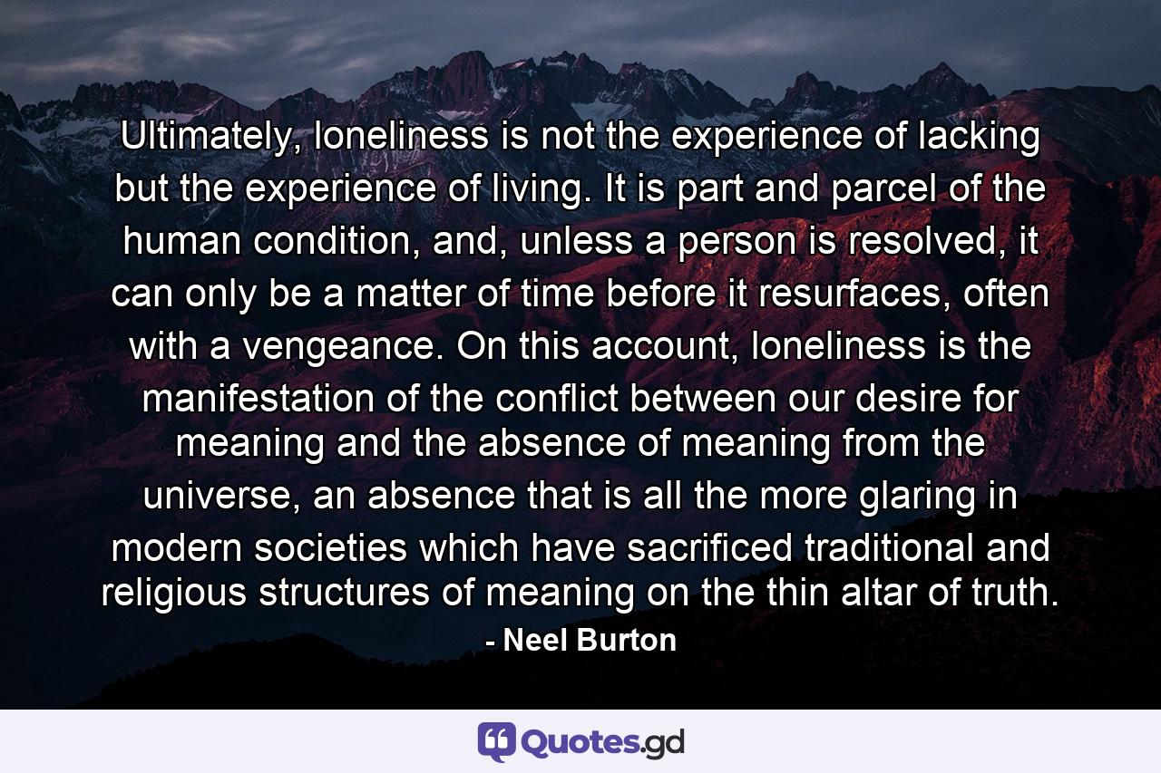 Ultimately, loneliness is not the experience of lacking but the experience of living. It is part and parcel of the human condition, and, unless a person is resolved, it can only be a matter of time before it resurfaces, often with a vengeance. On this account, loneliness is the manifestation of the conflict between our desire for meaning and the absence of meaning from the universe, an absence that is all the more glaring in modern societies which have sacrificed traditional and religious structures of meaning on the thin altar of truth. - Quote by Neel Burton