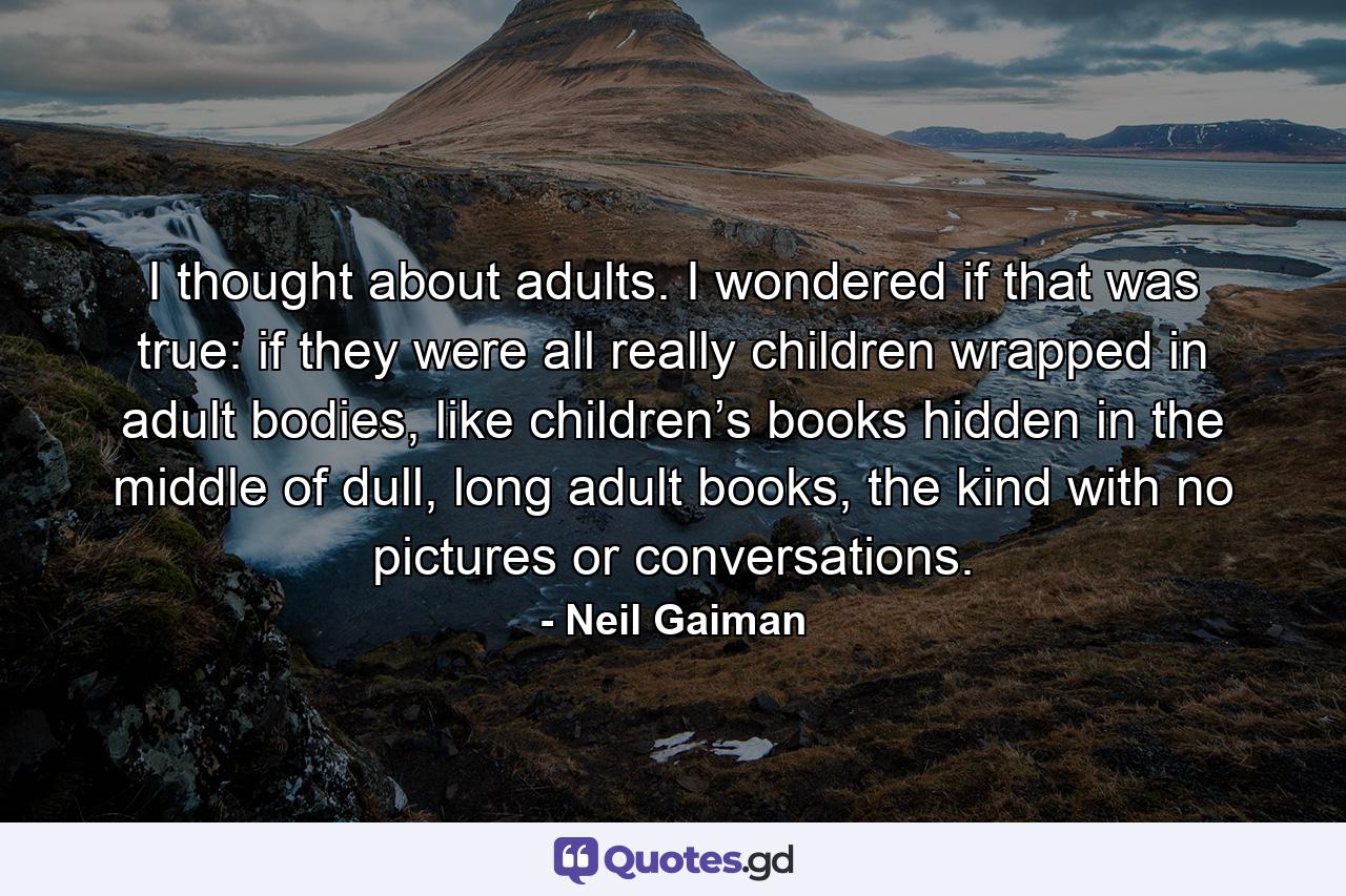 I thought about adults. I wondered if that was true: if they were all really children wrapped in adult bodies, like children’s books hidden in the middle of dull, long adult books, the kind with no pictures or conversations. - Quote by Neil Gaiman