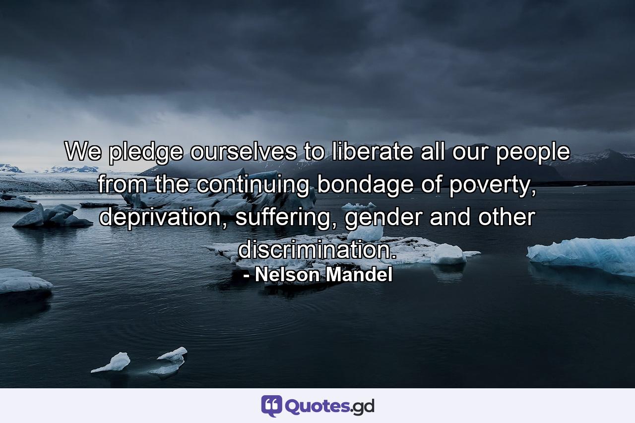 We pledge ourselves to liberate all our people from the continuing bondage of poverty, deprivation, suffering, gender and other discrimination. - Quote by Nelson Mandel