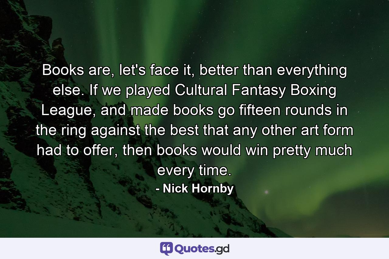 Books are, let's face it, better than everything else. If we played Cultural Fantasy Boxing League, and made books go fifteen rounds in the ring against the best that any other art form had to offer, then books would win pretty much every time. - Quote by Nick Hornby