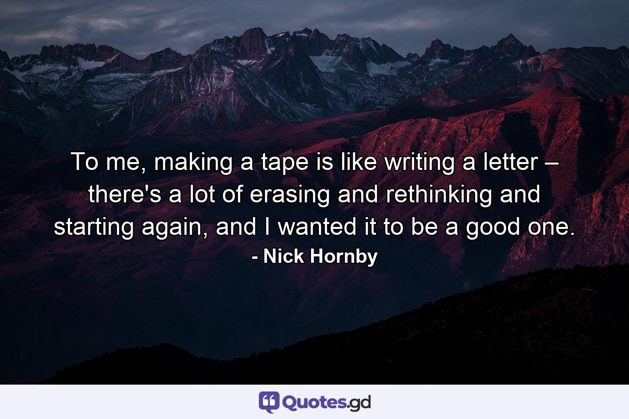 To me, making a tape is like writing a letter – there's a lot of erasing and rethinking and starting again, and I wanted it to be a good one. - Quote by Nick Hornby