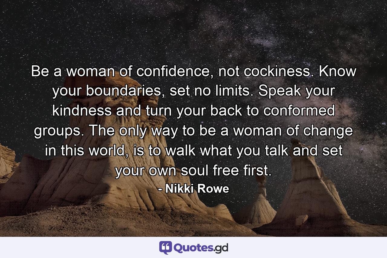 Be a woman of confidence, not cockiness. Know your boundaries, set no limits. Speak your kindness and turn your back to conformed groups. The only way to be a woman of change in this world, is to walk what you talk and set your own soul free first. - Quote by Nikki Rowe