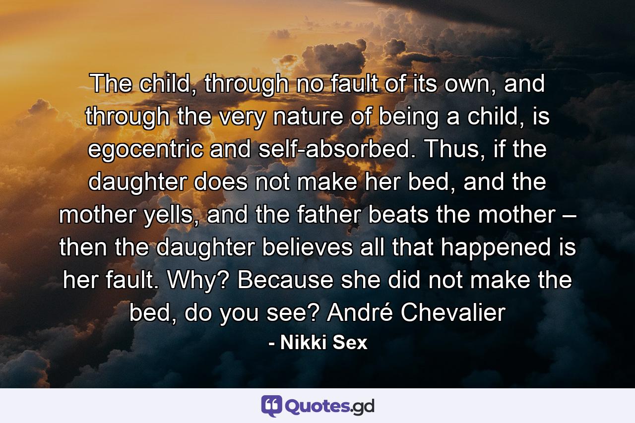 The child, through no fault of its own, and through the very nature of being a child, is egocentric and self-absorbed. Thus, if the daughter does not make her bed, and the mother yells, and the father beats the mother – then the daughter believes all that happened is her fault. Why? Because she did not make the bed, do you see? André Chevalier - Quote by Nikki Sex