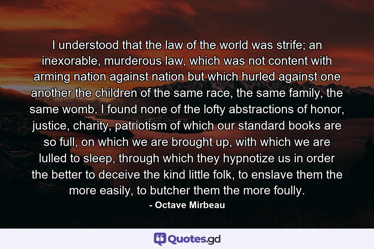 I understood that the law of the world was strife; an inexorable, murderous law, which was not content with arming nation against nation but which hurled against one another the children of the same race, the same family, the same womb. I found none of the lofty abstractions of honor, justice, charity, patriotism of which our standard books are so full, on which we are brought up, with which we are lulled to sleep, through which they hypnotize us in order the better to deceive the kind little folk, to enslave them the more easily, to butcher them the more foully. - Quote by Octave Mirbeau