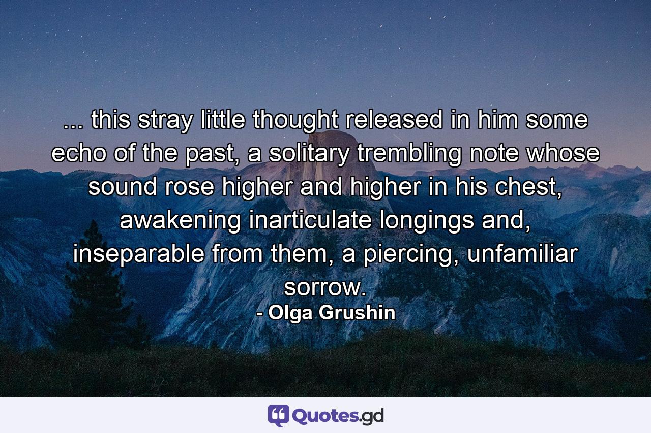 ... this stray little thought released in him some echo of the past, a solitary trembling note whose sound rose higher and higher in his chest, awakening inarticulate longings and, inseparable from them, a piercing, unfamiliar sorrow. - Quote by Olga Grushin