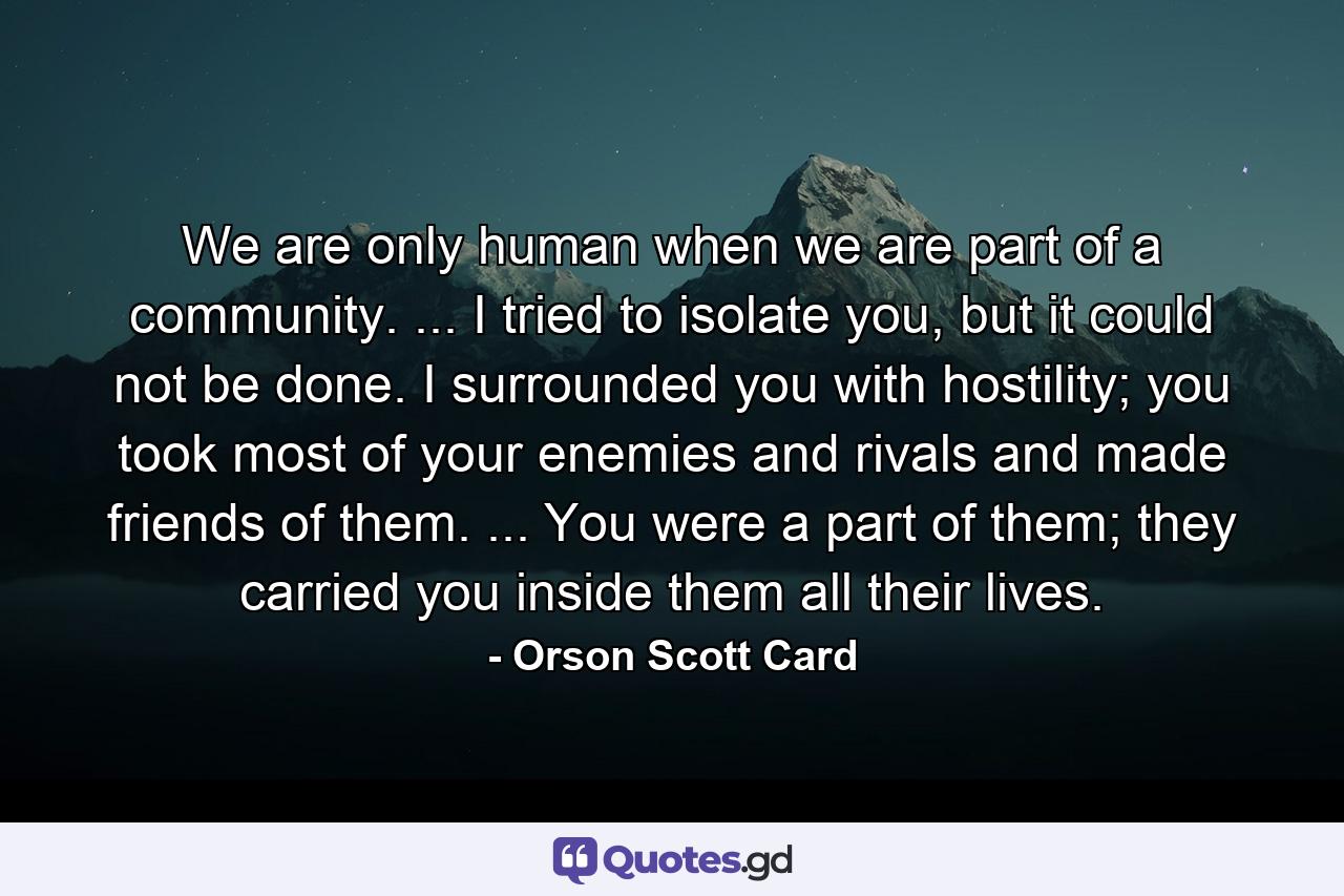 We are only human when we are part of a community. ... I tried to isolate you, but it could not be done. I surrounded you with hostility; you took most of your enemies and rivals and made friends of them. ... You were a part of them; they carried you inside them all their lives. - Quote by Orson Scott Card