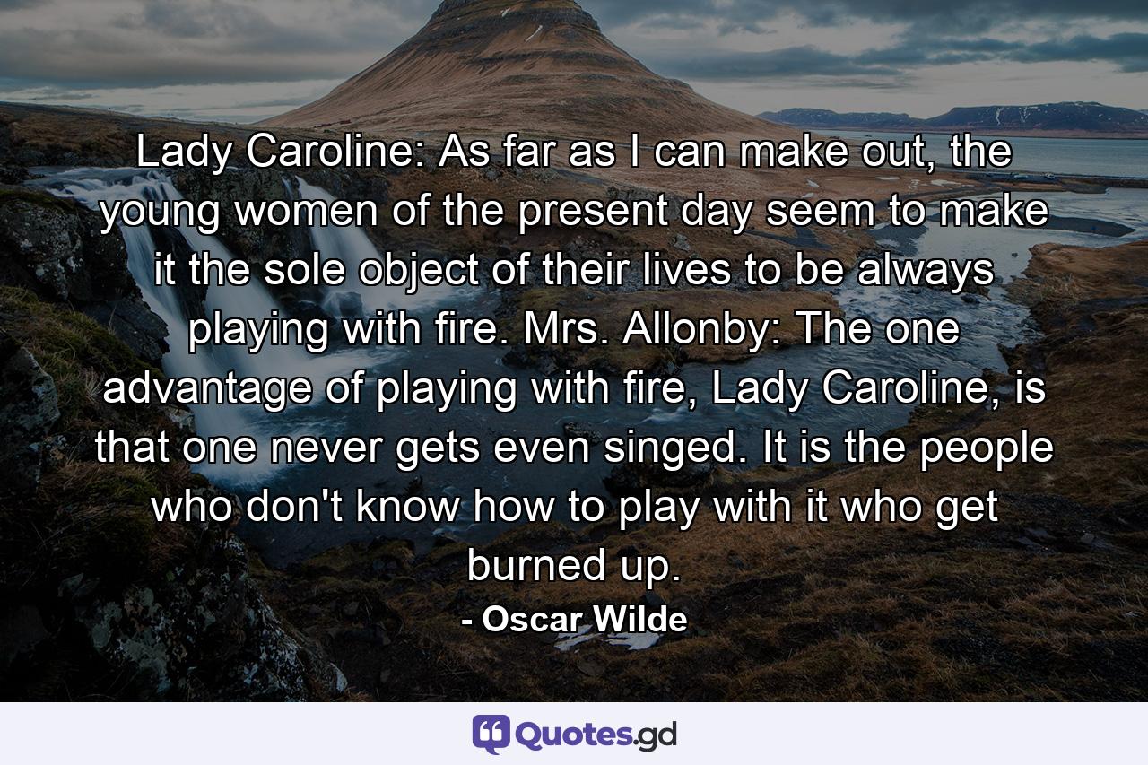 Lady Caroline: As far as I can make out, the young women of the present day seem to make it the sole object of their lives to be always playing with fire. Mrs. Allonby: The one advantage of playing with fire, Lady Caroline, is that one never gets even singed. It is the people who don't know how to play with it who get burned up. - Quote by Oscar Wilde