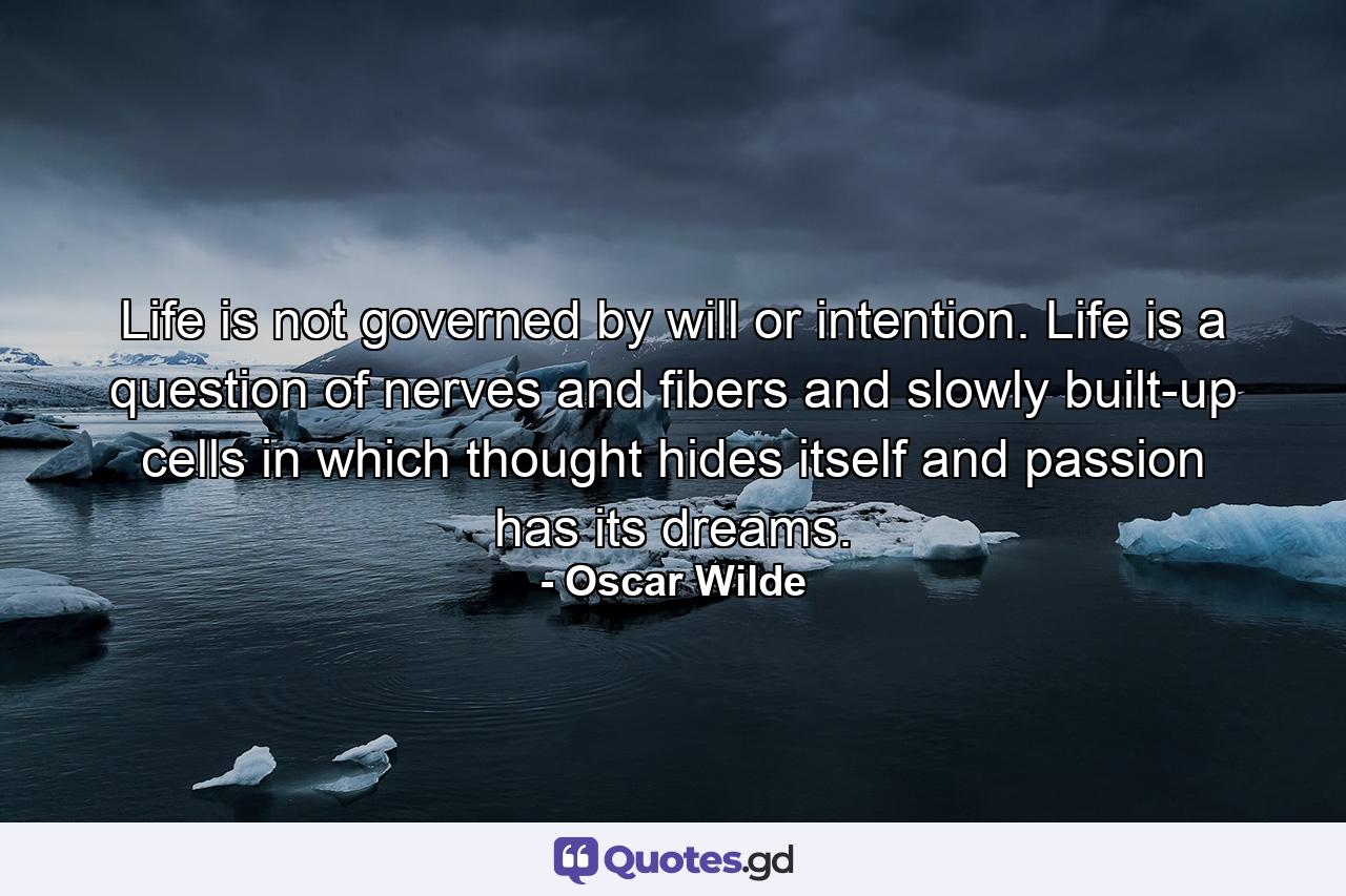 Life is not governed by will or intention. Life is a question of nerves  and fibers  and slowly built-up cells in which thought hides itself  and passion has its dreams. - Quote by Oscar Wilde