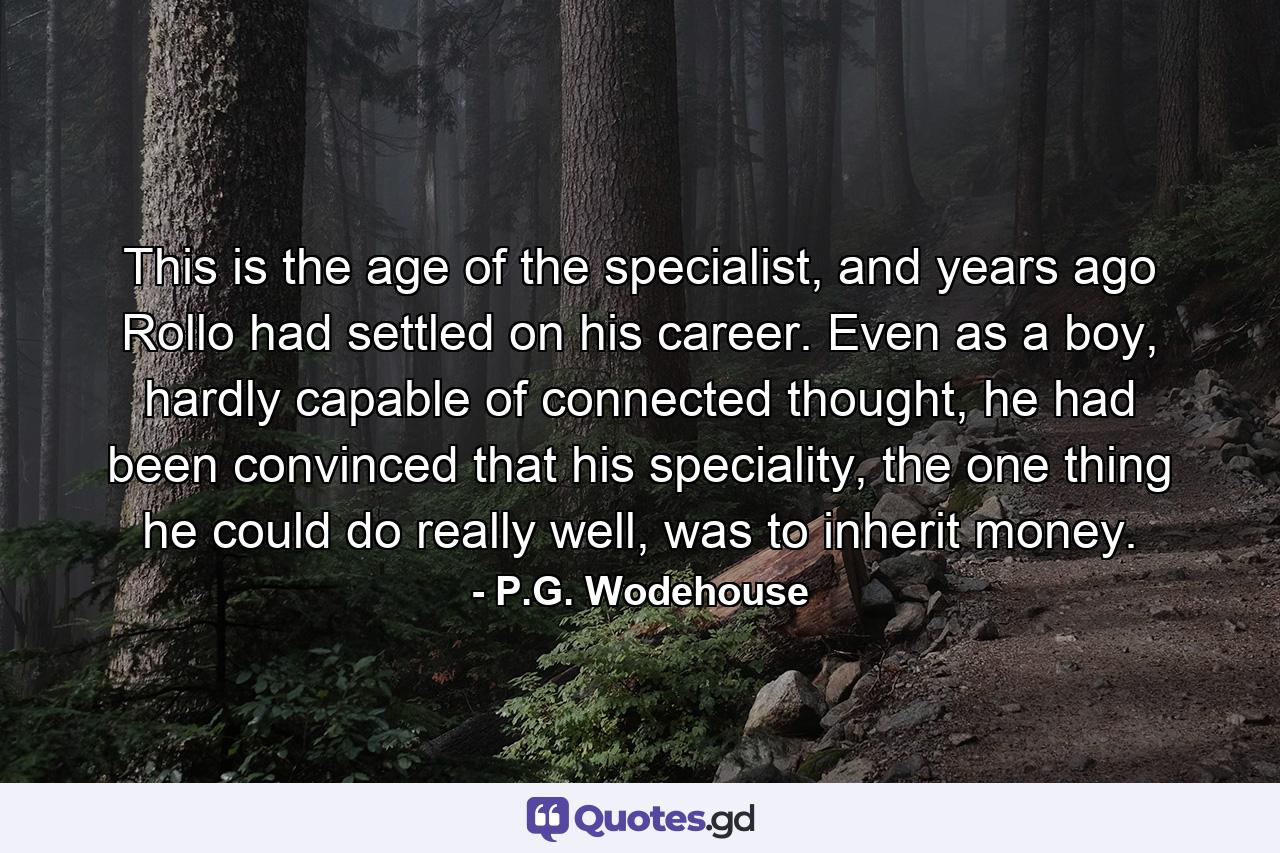 This is the age of the specialist, and years ago Rollo had settled on his career. Even as a boy, hardly capable of connected thought, he had been convinced that his speciality, the one thing he could do really well, was to inherit money. - Quote by P.G. Wodehouse