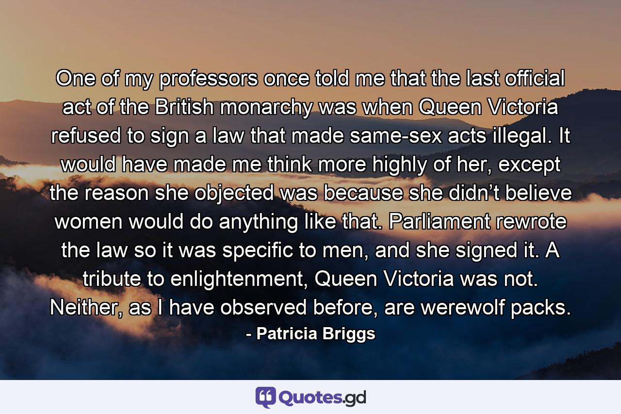 One of my professors once told me that the last official act of the British monarchy was when Queen Victoria refused to sign a law that made same-sex acts illegal. It would have made me think more highly of her, except the reason she objected was because she didn’t believe women would do anything like that. Parliament rewrote the law so it was specific to men, and she signed it. A tribute to enlightenment, Queen Victoria was not. Neither, as I have observed before, are werewolf packs. - Quote by Patricia Briggs