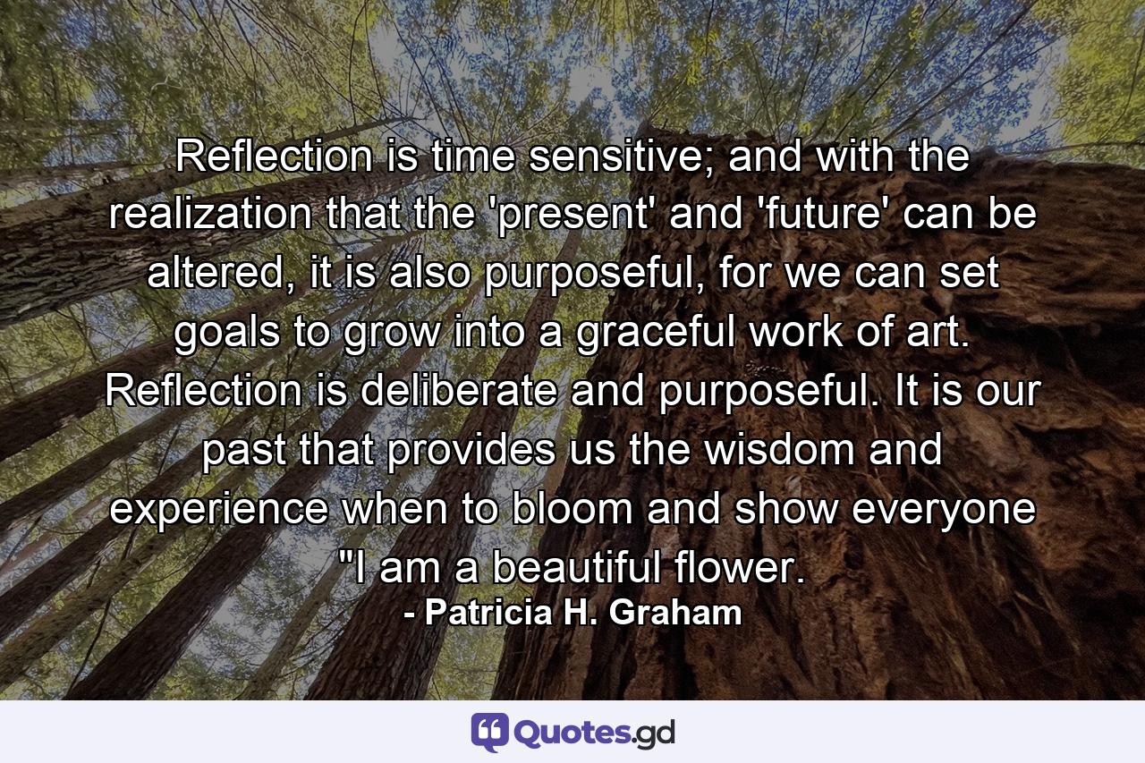 Reflection is time sensitive; and with the realization that the 'present' and 'future' can be altered, it is also purposeful, for we can set goals to grow into a graceful work of art. Reflection is deliberate and purposeful. It is our past that provides us the wisdom and experience when to bloom and show everyone 