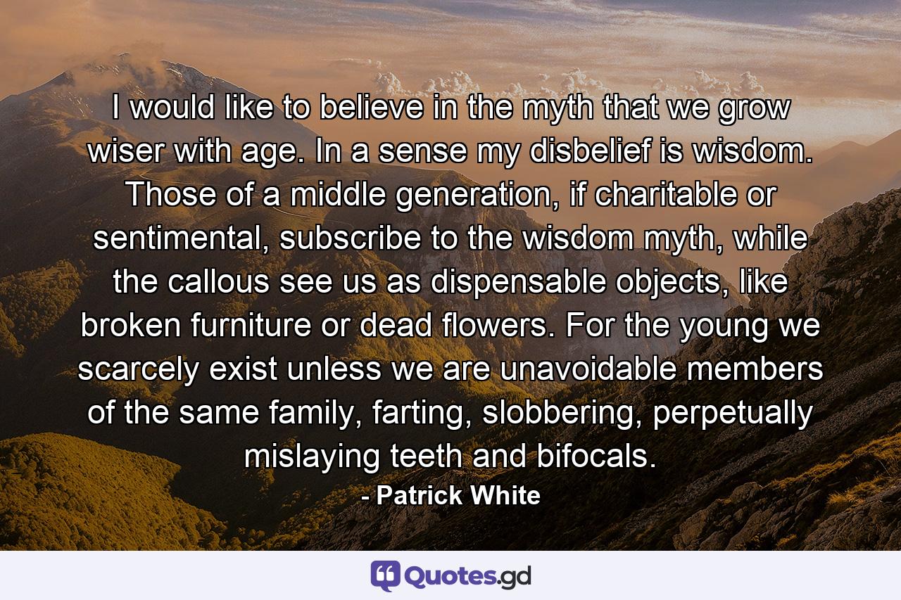 I would like to believe in the myth that we grow wiser with age. In a sense my disbelief is wisdom. Those of a middle generation, if charitable or sentimental, subscribe to the wisdom myth, while the callous see us as dispensable objects, like broken furniture or dead flowers. For the young we scarcely exist unless we are unavoidable members of the same family, farting, slobbering, perpetually mislaying teeth and bifocals. - Quote by Patrick White