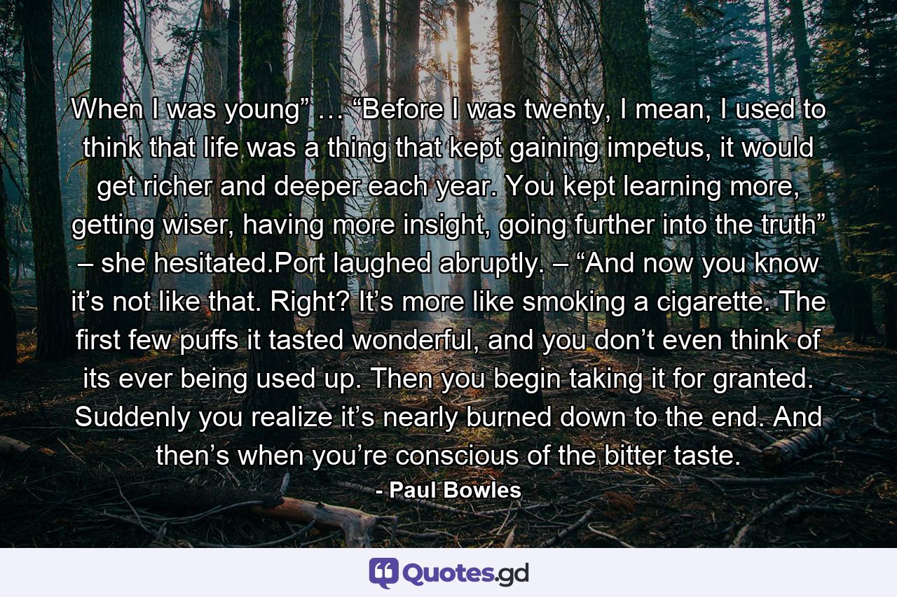 When I was young” … “Before I was twenty, I mean, I used to think that life was a thing that kept gaining impetus, it would get richer and deeper each year. You kept learning more, getting wiser, having more insight, going further into the truth” – she hesitated.Port laughed abruptly. – “And now you know it’s not like that. Right? It’s more like smoking a cigarette. The first few puffs it tasted wonderful, and you don’t even think of its ever being used up. Then you begin taking it for granted. Suddenly you realize it’s nearly burned down to the end. And then’s when you’re conscious of the bitter taste. - Quote by Paul Bowles