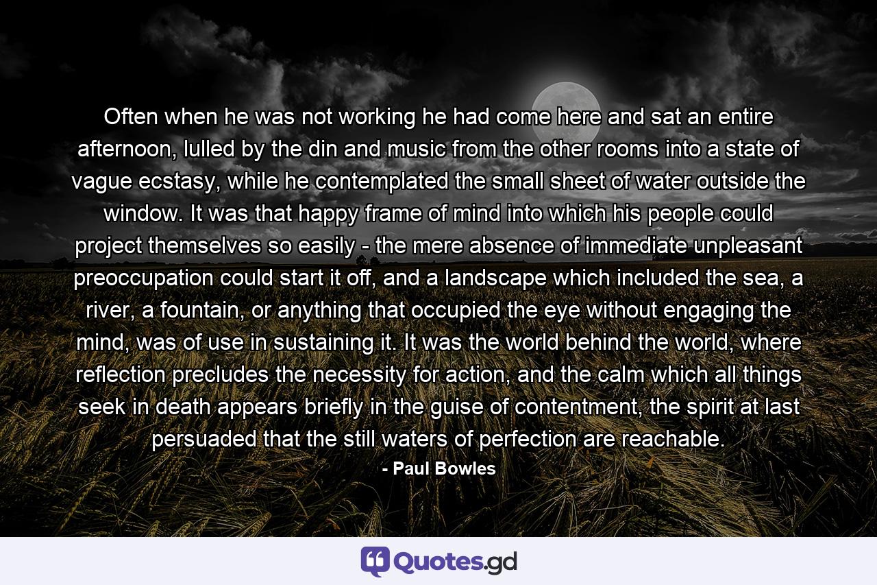 Often when he was not working he had come here and sat an entire afternoon, lulled by the din and music from the other rooms into a state of vague ecstasy, while he contemplated the small sheet of water outside the window. It was that happy frame of mind into which his people could project themselves so easily - the mere absence of immediate unpleasant preoccupation could start it off, and a landscape which included the sea, a river, a fountain, or anything that occupied the eye without engaging the mind, was of use in sustaining it. It was the world behind the world, where reflection precludes the necessity for action, and the calm which all things seek in death appears briefly in the guise of contentment, the spirit at last persuaded that the still waters of perfection are reachable. - Quote by Paul Bowles